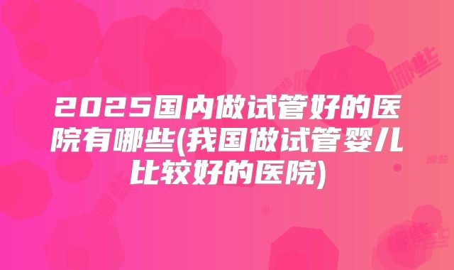 2025国内做试管好的医院有哪些(我国做试管婴儿比较好的医院)