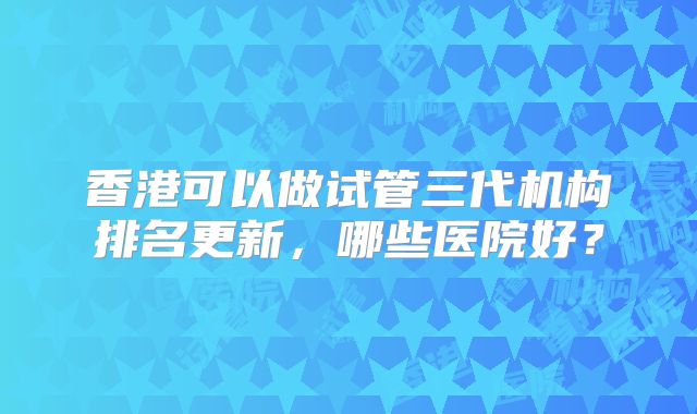 香港可以做试管三代机构排名更新,哪些医院好?