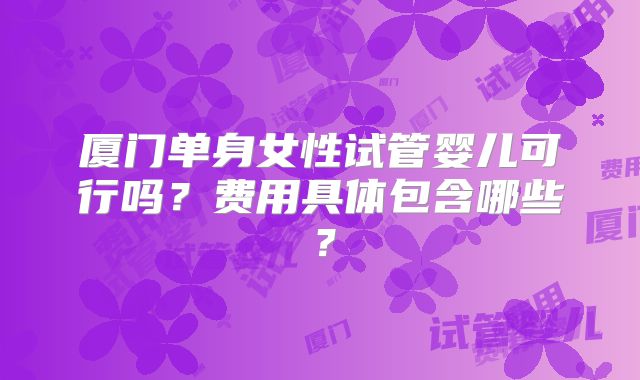 厦门单身女性试管婴儿可行吗？费用具体包含哪些？