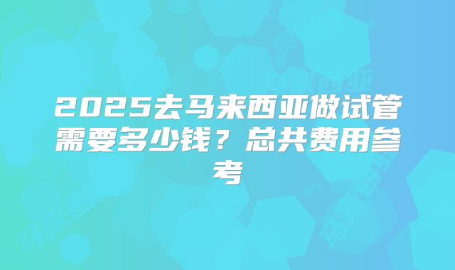 2025去马来西亚做试管需要多少钱？总共费用参考