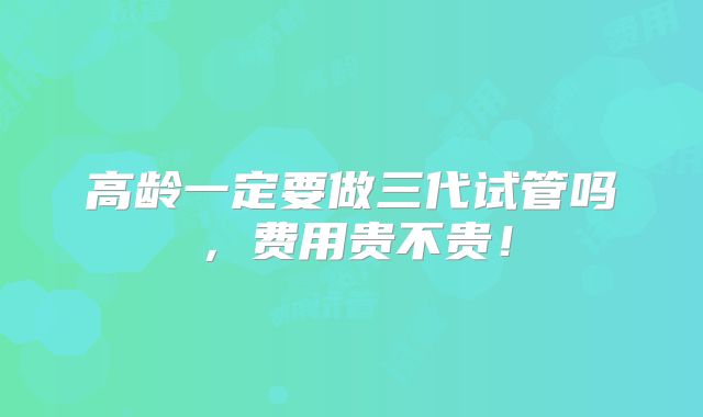 高龄一定要做三代试管吗,费用贵不贵!
