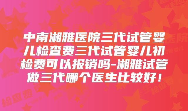 中南湘雅医院三代试管婴儿检查费三代试管婴儿初检费可以报销吗-湘雅试管做三代哪个医生比较好！