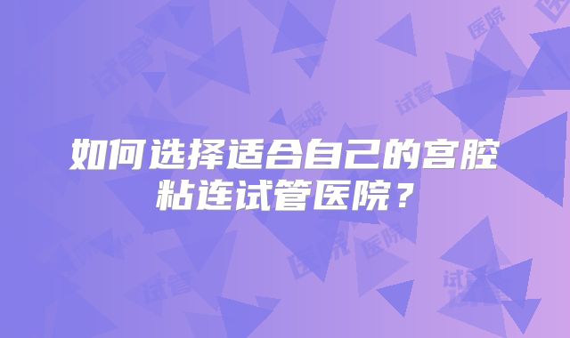 如何选择适合自己的宫腔粘连试管医院？