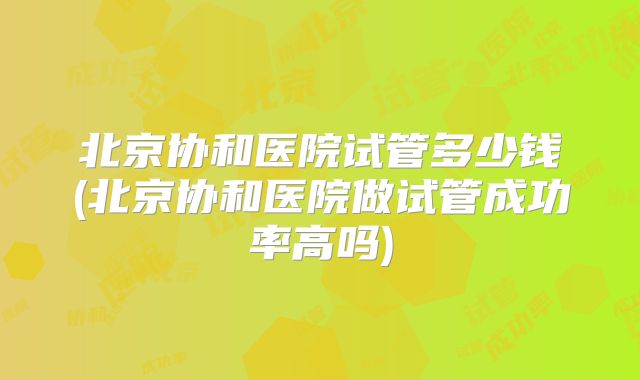 北京协和医院试管多少钱(北京协和医院做试管成功率高吗)