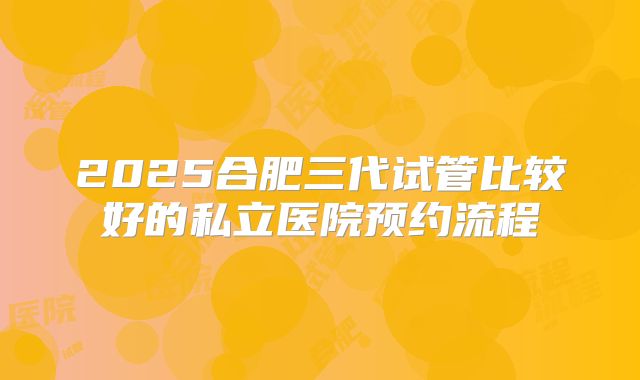 2025合肥三代试管比较好的私立医院预约流程