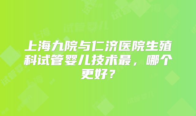 上海九院与仁济医院生殖科试管婴儿技术最，哪个更好？