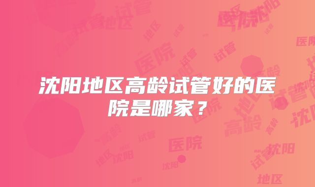 沈阳地区高龄试管好的医院是哪家？