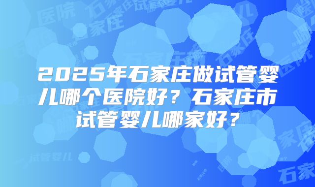 2025年石家庄做试管婴儿哪个医院好？石家庄市试管婴儿哪家好？