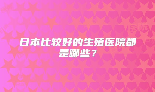 日本比较好的生殖医院都是哪些？