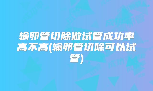 输卵管切除做试管成功率高不高(输卵管切除可以试管)