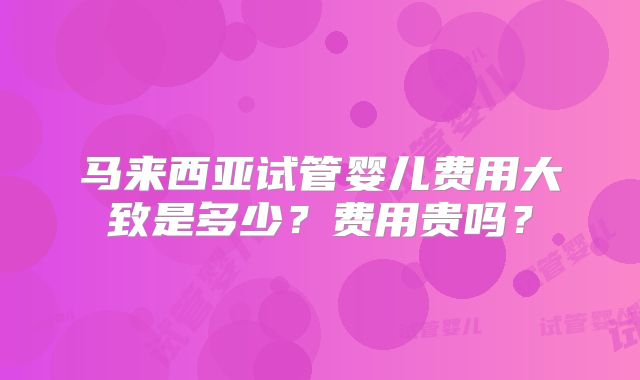 马来西亚试管婴儿费用大致是多少?费用贵吗?