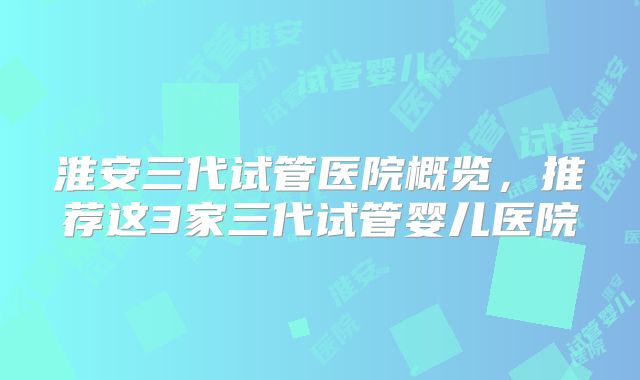 淮安三代试管医院概览，推荐这3家三代试管婴儿医院