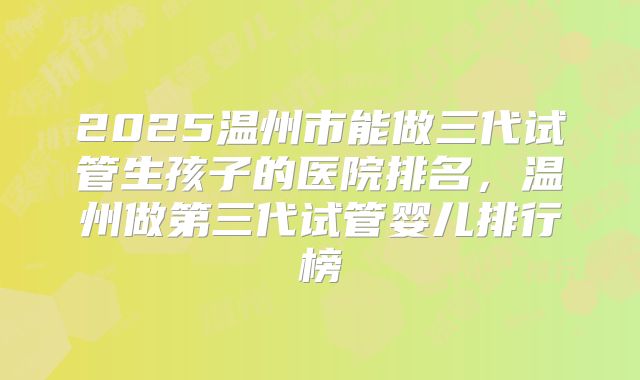 2025温州市能做三代试管生孩子的医院排名，温州做第三代试管婴儿排行榜