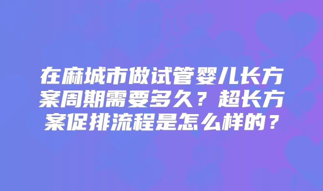 在麻城市做试管婴儿长方案周期需要多久？超长方案促排流程是怎么样的？