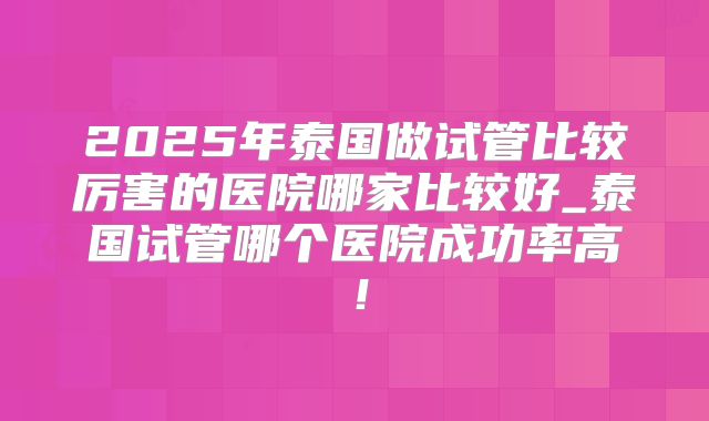 2025年泰国做试管比较厉害的医院哪家比较好_泰国试管哪个医院成功率高！