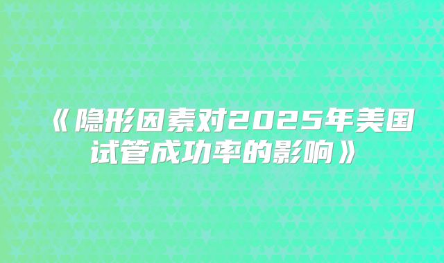 《隐形因素对2025年美国试管成功率的影响》