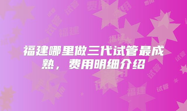 福建哪里做三代试管最成熟，费用明细介绍
