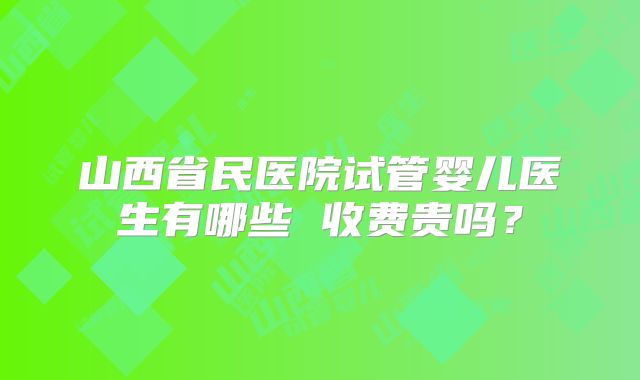 山西省民医院试管婴儿医生有哪些 收费贵吗？