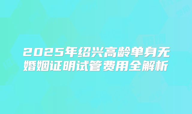 2025年绍兴高龄单身无婚姻证明试管费用全解析