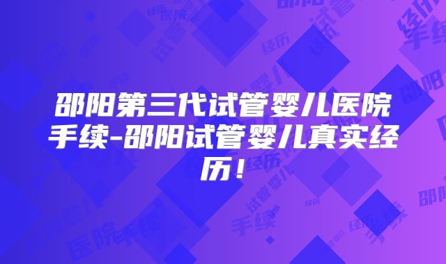 邵阳第三代试管婴儿医院手续-邵阳试管婴儿真实经历！