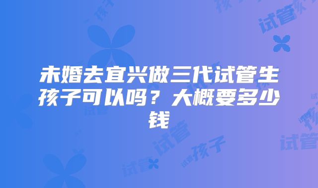 未婚去宜兴做三代试管生孩子可以吗？大概要多少钱