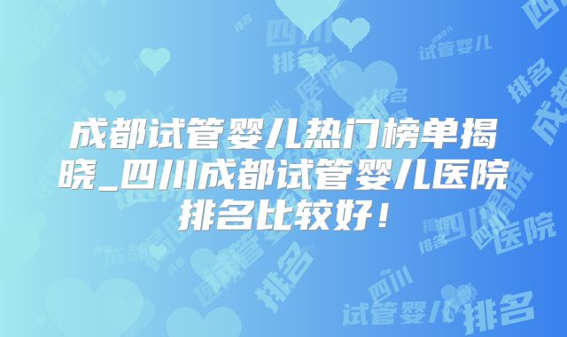 成都试管婴儿热门榜单揭晓_四川成都试管婴儿医院排名比较好！
