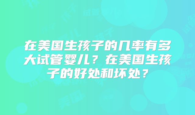 在美国生孩子的几率有多大试管婴儿?在美国生孩子的好处和坏处?