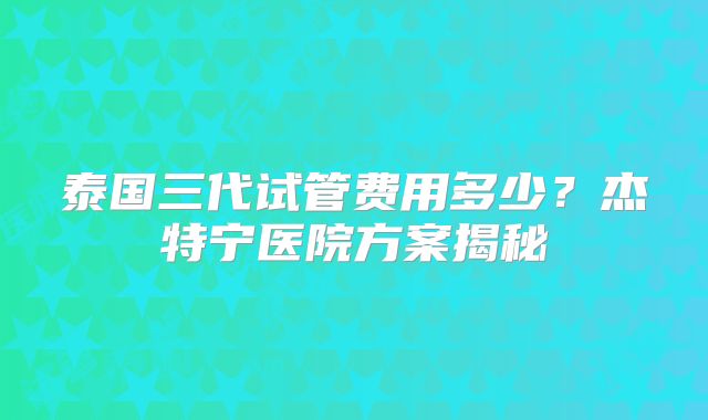 泰国三代试管费用多少？杰特宁医院方案揭秘