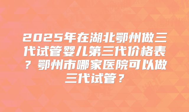 2025年在湖北鄂州做三代试管婴儿第三代价格表？鄂州市哪家医院可以做三代试管？