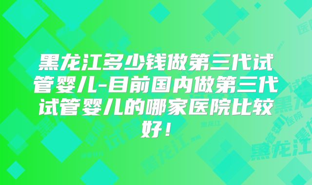 黑龙江多少钱做第三代试管婴儿-目前国内做第三代试管婴儿的哪家医院比较好！