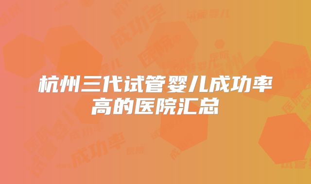 杭州三代试管婴儿成功率高的医院汇总