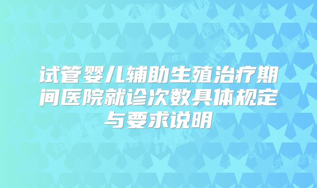 试管婴儿辅助生殖治疗期间医院就诊次数具体规定与要求说明