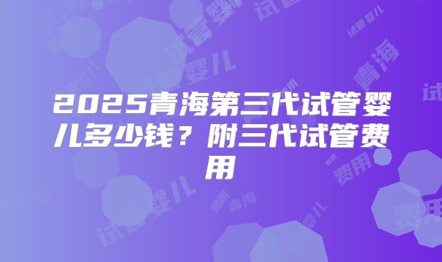 2025青海第三代试管婴儿多少钱？附三代试管费用