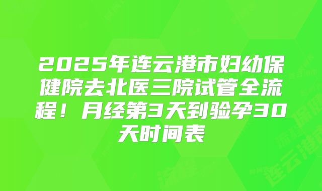 2025年连云港市妇幼保健院去北医三院试管全流程！月经第3天到验孕30天时间表