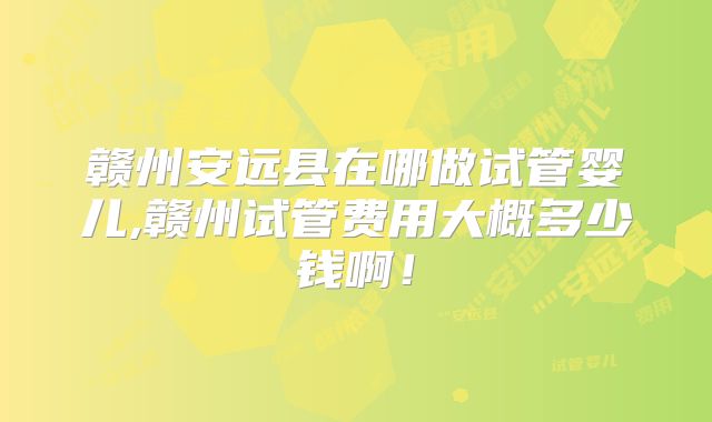 赣州安远县在哪做试管婴儿,赣州试管费用大概多少钱啊！