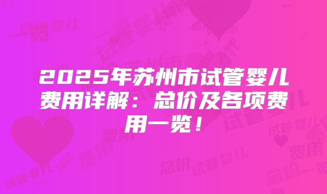 2025年苏州市试管婴儿费用详解：总价及各项费用一览！