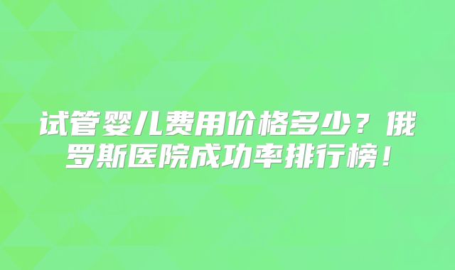 试管婴儿费用价格多少？俄罗斯医院成功率排行榜！