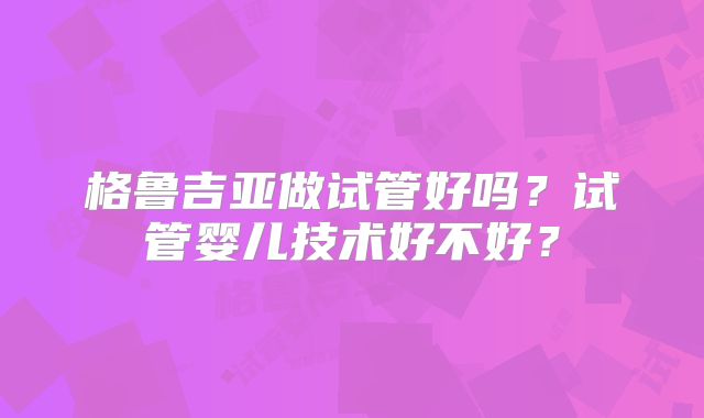 格鲁吉亚做试管好吗?试管婴儿技术好不好?