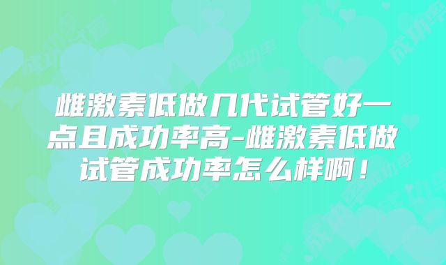 雌激素低做几代试管好一点且成功率高-雌激素低做试管成功率怎么样啊!