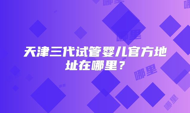 天津三代试管婴儿官方地址在哪里？