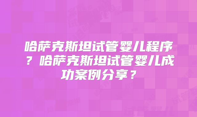 哈萨克斯坦试管婴儿程序？哈萨克斯坦试管婴儿成功案例分享？