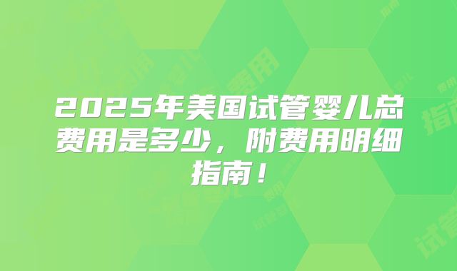 2025年美国试管婴儿总费用是多少,附费用明细指南!