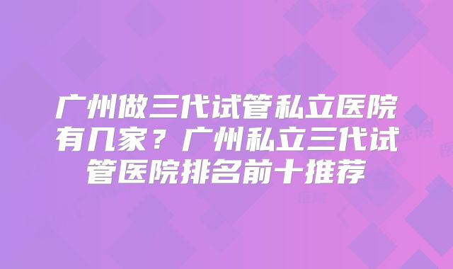 广州做三代试管私立医院有几家?广州私立三代试管医院排名前十推荐