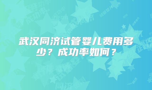 武汉同济试管婴儿费用多少？成功率如何？