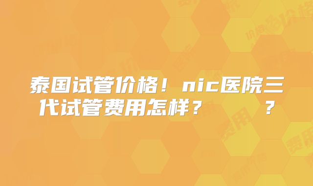 泰国试管价格！nic医院三代试管费用怎样？    ？