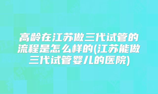 高龄在江苏做三代试管的流程是怎么样的(江苏能做三代试管婴儿的医院)