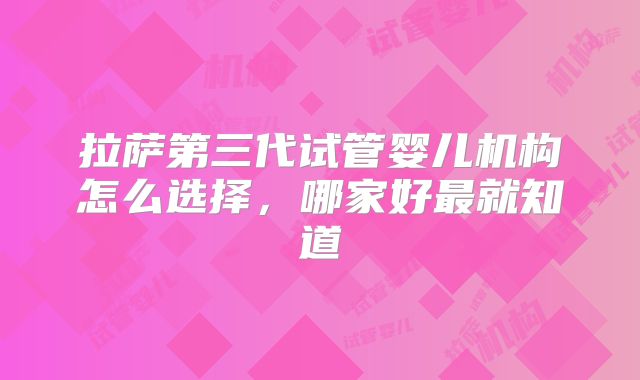 拉萨第三代试管婴儿机构怎么选择，哪家好最就知道