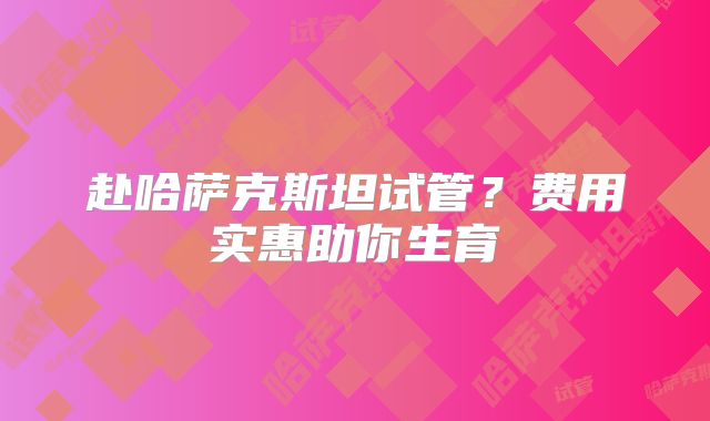 赴哈萨克斯坦试管？费用实惠助你生育