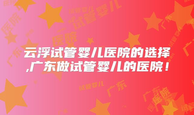 云浮试管婴儿医院的选择,广东做试管婴儿的医院!