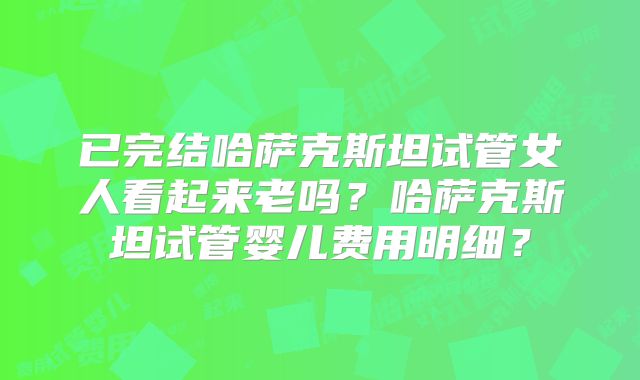 已完结哈萨克斯坦试管女人看起来老吗？哈萨克斯坦试管婴儿费用明细？